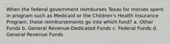 When the federal government reimburses Texas for monies spent in program such as Medicaid or the Children's Health Insurance Program, these reimbursements go into which fund? a. Other Funds b. General Revenue-Dedicated Funds c. Federal Funds d. General Revenue Funds