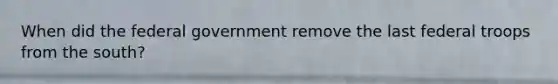 When did the federal government remove the last federal troops from the south?