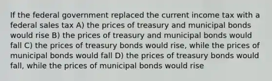 If the federal government replaced the current income tax with a federal sales tax A) the prices of treasury and municipal bonds would rise B) the prices of treasury and municipal bonds would fall C) the prices of treasury bonds would rise, while the prices of municipal bonds would fall D) the prices of treasury bonds would fall, while the prices of municipal bonds would rise