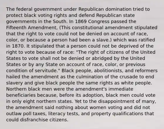 The federal government under Republican domination tried to protect black voting rights and defend Republican state governments in the South. In 1869 Congress passed the Fifteenth Amendment, (This constitutional amendment stipulated that the right to vote could not be denied on account of race, color, or because a person had been a slave.) which was ratified in 1870. It stipulated that a person could not be deprived of the right to vote because of race: "The right of citizens of the United States to vote shall not be denied or abridged by the United States or by any State on account of race, color, or previous condition of servitude." Black people, abolitionists, and reformers hailed the amendment as the culmination of the crusade to end slavery and give black people the same rights as white people. Northern black men were the amendment's immediate beneficiaries because, before its adoption, black men could vote in only eight northern states. Yet to the disappointment of many, the amendment said nothing about women voting and did not outlaw poll taxes, literacy tests, and property qualifications that could disfranchise citizens.