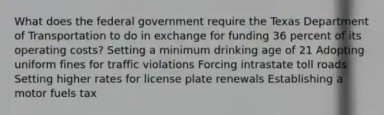 What does the federal government require the Texas Department of Transportation to do in exchange for funding 36 percent of its operating costs? Setting a minimum drinking age of 21 Adopting uniform fines for traffic violations Forcing intrastate toll roads Setting higher rates for license plate renewals Establishing a motor fuels tax