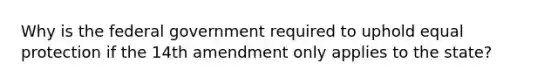 Why is the federal government required to uphold equal protection if the 14th amendment only applies to the state?