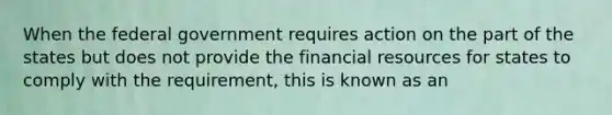 When the federal government requires action on the part of the states but does not provide the financial resources for states to comply with the requirement, this is known as an