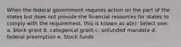 When the federal government requires action on the part of the states but does not provide the financial resources for states to comply with the requirement, this is known as a(n): Select one: a. block grant b. categorical grant c. unfunded mandate d. federal preemption e. Stock funds