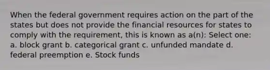 When the federal government requires action on the part of the states but does not provide the financial resources for states to comply with the requirement, this is known as a(n): Select one: a. block grant b. categorical grant c. unfunded mandate d. federal preemption e. Stock funds