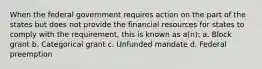 When the federal government requires action on the part of the states but does not provide the financial resources for states to comply with the requirement, this is known as a(n): a. Block grant b. Categorical grant c. Unfunded mandate d. Federal preemption