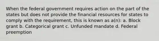 When the federal government requires action on the part of the states but does not provide the financial resources for states to comply with the requirement, this is known as a(n): a. Block grant b. Categorical grant c. Unfunded mandate d. Federal preemption