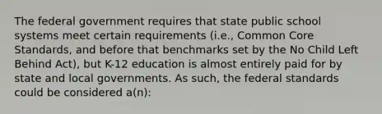 The federal government requires that state public school systems meet certain requirements (i.e., Common Core Standards, and before that benchmarks set by the No Child Left Behind Act), but K-12 education is almost entirely paid for by state and local governments. As such, the federal standards could be considered a(n):