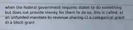 when the federal government requires states to do something but does not provide money for them to do so, this is called: a) an unfunded mandate b) revenue sharing c) a categorical grant d) a block grant