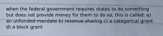 when the federal government requires states to do something but does not provide money for them to do so, this is called: a) an unfunded mandate b) revenue sharing c) a categorical grant d) a block grant