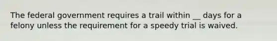 The federal government requires a trail within __ days for a felony unless the requirement for a speedy trial is waived.