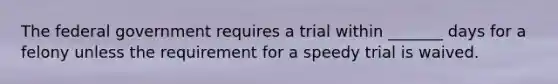 The federal government requires a trial within _______ days for a felony unless the requirement for a speedy trial is waived.