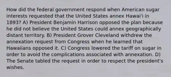 How did the federal government respond when American sugar interests requested that the United States annex Hawai'i in 1893? A) President Benjamin Harrison opposed the plan because he did not believe the United States could annex geographically distant territory. B) President Grover Cleveland withdrew the annexation request from Congress when he learned that Hawaiians opposed it. C) Congress lowered the tariff on sugar in order to avoid the complications associated with annexation. D) The Senate tabled the request in order to respect the president's wishes.