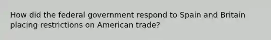 How did the federal government respond to Spain and Britain placing restrictions on American trade?