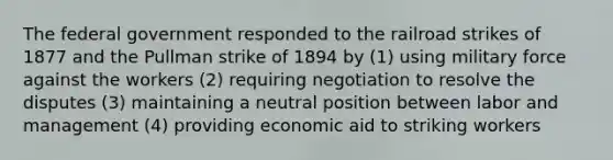 The federal government responded to the railroad strikes of 1877 and the Pullman strike of 1894 by (1) using military force against the workers (2) requiring negotiation to resolve the disputes (3) maintaining a neutral position between labor and management (4) providing economic aid to striking workers