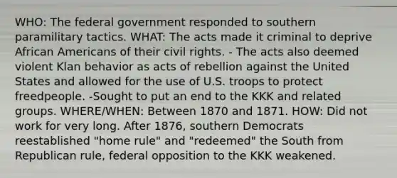 WHO: The federal government responded to southern paramilitary tactics. WHAT: The acts made it criminal to deprive African Americans of their civil rights. - The acts also deemed violent Klan behavior as acts of rebellion against the United States and allowed for the use of U.S. troops to protect freedpeople. -Sought to put an end to the KKK and related groups. WHERE/WHEN: Between 1870 and 1871. HOW: Did not work for very long. After 1876, southern Democrats reestablished "home rule" and "redeemed" the South from Republican rule, federal opposition to the KKK weakened.