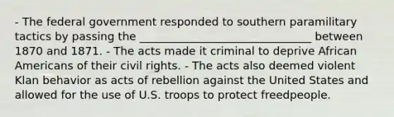 - The federal government responded to southern paramilitary tactics by passing the _______________________________ between 1870 and 1871. - The acts made it criminal to deprive African Americans of their civil rights. - The acts also deemed violent Klan behavior as acts of rebellion against the United States and allowed for the use of U.S. troops to protect freedpeople.