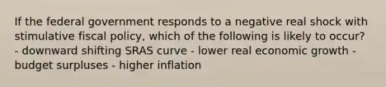 If the federal government responds to a negative real shock with stimulative fiscal policy, which of the following is likely to occur? - downward shifting SRAS curve - lower real economic growth - budget surpluses - higher inflation