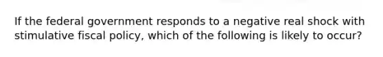 If the federal government responds to a negative real shock with stimulative fiscal policy, which of the following is likely to occur?