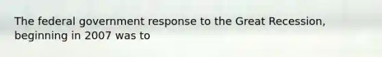 The federal government response to the Great Recession, beginning in 2007 was to