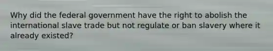 Why did the federal government have the right to abolish the international slave trade but not regulate or ban slavery where it already existed?