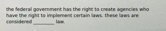 the federal government has the right to create agencies who have the right to implement certain laws. these laws are considered _________ law.