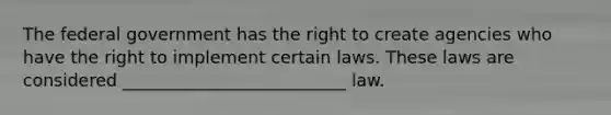 The federal government has the right to create agencies who have the right to implement certain laws. These laws are considered __________________________ law.