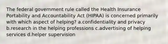 The federal government rule called the Health Insurance Portability and Accountability Act (HIPAA) is concerned primarily with which aspect of helping? a.confidentiality and privacy b.research in the helping professions c.advertising of helping services d.helper supervision