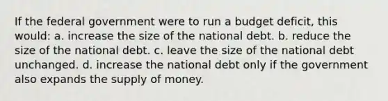 If the federal government were to run a budget deficit, this would: a. increase the size of the national debt. b. reduce the size of the national debt. c. leave the size of the national debt unchanged. d. increase the national debt only if the government also expands the supply of money.