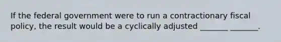 If the federal government were to run a contractionary fiscal policy, the result would be a cyclically adjusted _______ _______.