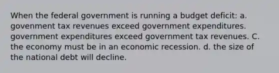 When the federal government is running a budget deficit: a. govenment tax revenues exceed government expenditures. government expenditures exceed government tax revenues. C. the economy must be in an economic recession. d. the size of the national debt will decline.