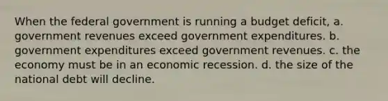 When the federal government is running a budget deficit, a. government revenues exceed government expenditures. b. government expenditures exceed government revenues. c. the economy must be in an economic recession. d. the size of the national debt will decline.