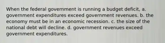 When the federal government is running a budget deficit, a. government expenditures exceed government revenues. b. the economy must be in an economic recession. c. the size of the national debt will decline. d. government revenues exceed government expenditures.