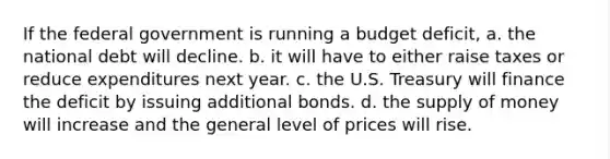 If the federal government is running a budget deficit, a. the national debt will decline. b. it will have to either raise taxes or reduce expenditures next year. c. the U.S. Treasury will finance the deficit by issuing additional bonds. d. the supply of money will increase and the general level of prices will rise.