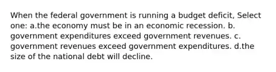 When the federal government is running a budget deficit, Select one: a.the economy must be in an economic recession. b. government expenditures exceed government revenues. c. government revenues exceed government expenditures. d.the size of the national debt will decline.