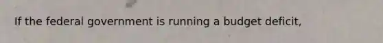 If the federal government is running a budget deficit,