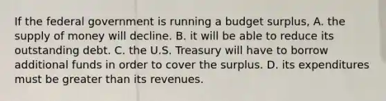 If the federal government is running a budget surplus, A. the <a href='https://www.questionai.com/knowledge/kUIOOoB75i-supply-of-money' class='anchor-knowledge'>supply of money</a> will decline. B. it will be able to reduce its outstanding debt. C. the U.S. Treasury will have to borrow additional funds in order to cover the surplus. D. its expenditures must be <a href='https://www.questionai.com/knowledge/ktgHnBD4o3-greater-than' class='anchor-knowledge'>greater than</a> its revenues.