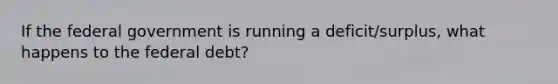 If the federal government is running a deficit/surplus, what happens to the federal debt?