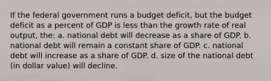 If the federal government runs a budget deficit, but the budget deficit as a percent of GDP is less than the growth rate of real output, the: a. national debt will decrease as a share of GDP. b. national debt will remain a constant share of GDP. c. national debt will increase as a share of GDP. d. size of the national debt (in dollar value) will decline.