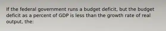 If the federal government runs a budget deficit, but the budget deficit as a percent of GDP is less than the growth rate of real output, the: