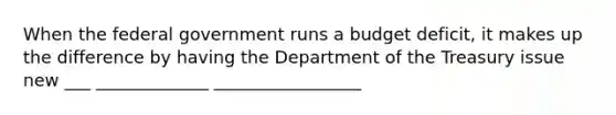 When the federal government runs a budget deficit, it makes up the difference by having the Department of the Treasury issue new ___ _____________ _________________