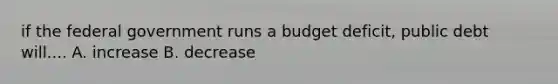 if the federal government runs a budget deficit, public debt will.... A. increase B. decrease