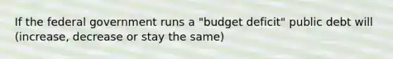 If the federal government runs a "budget deficit" public debt will (increase, decrease or stay the same)