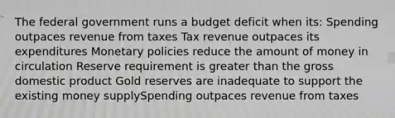 The federal government runs a budget deficit when its: Spending outpaces revenue from taxes Tax revenue outpaces its expenditures Monetary policies reduce the amount of money in circulation Reserve requirement is greater than the gross domestic product Gold reserves are inadequate to support the existing money supplySpending outpaces revenue from taxes