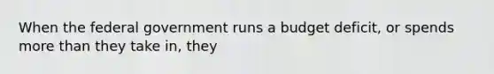 When the federal government runs a budget deficit, or spends more than they take in, they