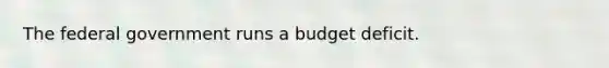 The federal government runs a budget deficit.