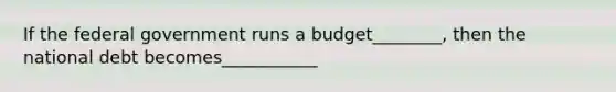 If the federal government runs a budget________, then the national debt becomes___________