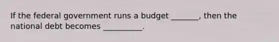 If the federal government runs a budget _______, then the national debt becomes __________.