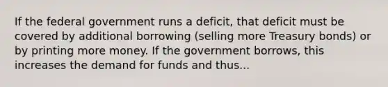 If the federal government runs a deficit, that deficit must be covered by additional borrowing (selling more Treasury bonds) or by printing more money. If the government borrows, this increases the demand for funds and thus...