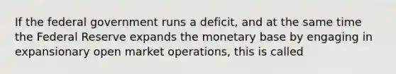 If the federal government runs a deficit, and at the same time the Federal Reserve expands the monetary base by engaging in expansionary open market operations, this is called